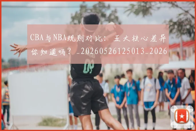 CBA与NBA规则对比：五大核心差异你知道吗？_20260526125013_20260702035128