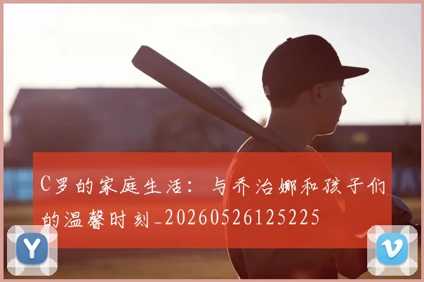 C罗的家庭生活：与乔治娜和孩子们的温馨时刻_20260526125225