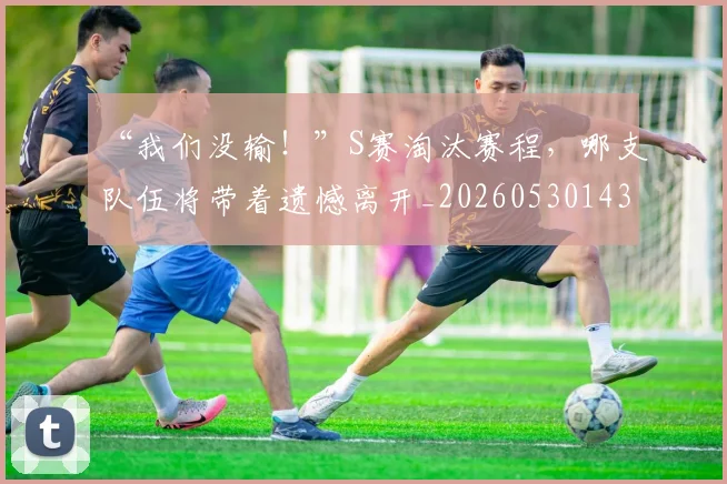 “我们没输！”S赛淘汰赛程，哪支队伍将带着遗憾离开_20260530143957