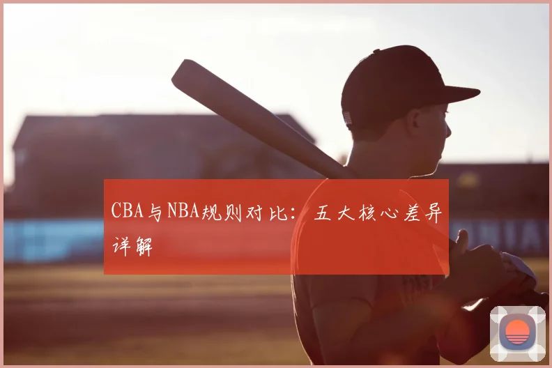 CBA与NBA规则对比：五大核心差异详解