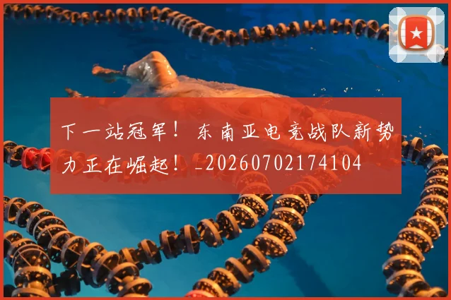 下一站冠军！东南亚电竞战队新势力正在崛起！_20260702174104