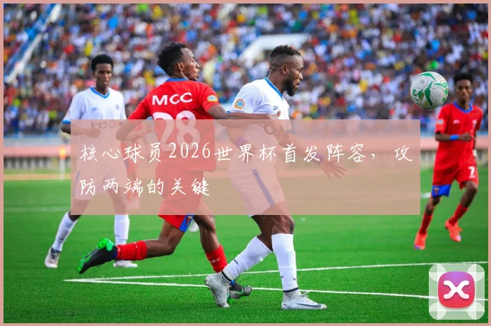 核心球员2026世界杯首发阵容，攻防两端的关键