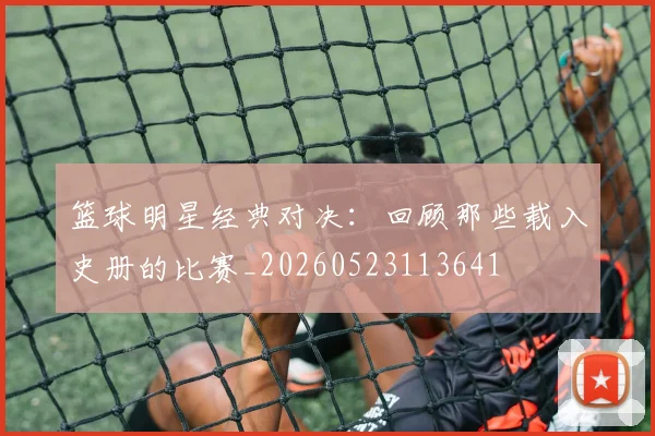 篮球明星经典对决：回顾那些载入史册的比赛_20260523113641