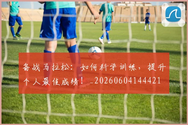备战马拉松：如何科学训练，提升个人最佳成绩！_20260604144421
