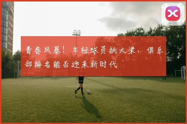 青春风暴！年轻球员挑大梁，俱乐部排名能否迎来新时代