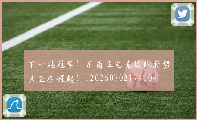下一站冠军！东南亚电竞战队新势力正在崛起！_20260702174104