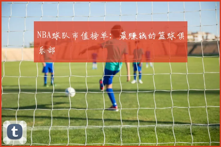 NBA球队市值榜单：最赚钱的篮球俱乐部