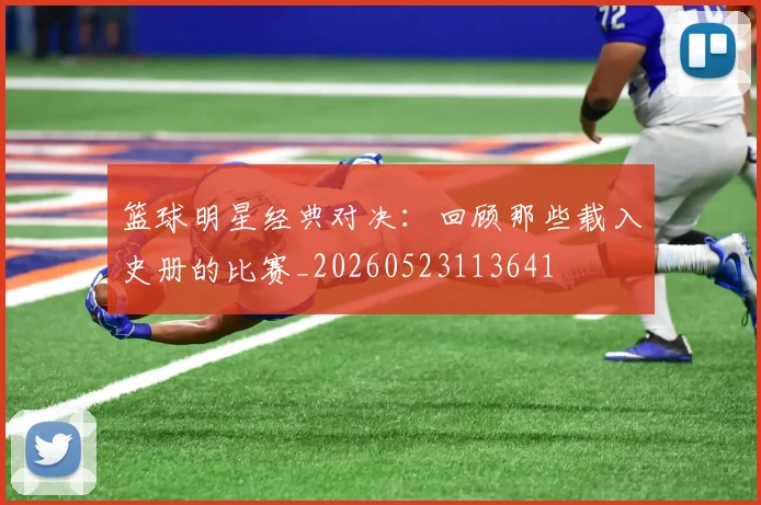 篮球明星经典对决：回顾那些载入史册的比赛_20260523113641